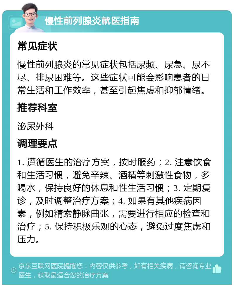 慢性前列腺炎就医指南 常见症状 慢性前列腺炎的常见症状包括尿频、尿急、尿不尽、排尿困难等。这些症状可能会影响患者的日常生活和工作效率，甚至引起焦虑和抑郁情绪。 推荐科室 泌尿外科 调理要点 1. 遵循医生的治疗方案，按时服药；2. 注意饮食和生活习惯，避免辛辣、酒精等刺激性食物，多喝水，保持良好的休息和性生活习惯；3. 定期复诊，及时调整治疗方案；4. 如果有其他疾病因素，例如精索静脉曲张，需要进行相应的检查和治疗；5. 保持积极乐观的心态，避免过度焦虑和压力。