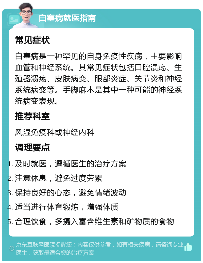 白塞病就医指南 常见症状 白塞病是一种罕见的自身免疫性疾病，主要影响血管和神经系统。其常见症状包括口腔溃疡、生殖器溃疡、皮肤病变、眼部炎症、关节炎和神经系统病变等。手脚麻木是其中一种可能的神经系统病变表现。 推荐科室 风湿免疫科或神经内科 调理要点 及时就医，遵循医生的治疗方案 注意休息，避免过度劳累 保持良好的心态，避免情绪波动 适当进行体育锻炼，增强体质 合理饮食，多摄入富含维生素和矿物质的食物