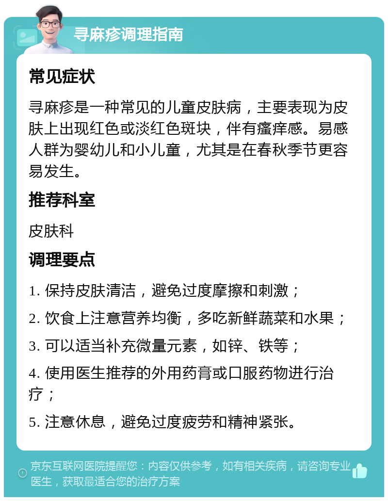 寻麻疹调理指南 常见症状 寻麻疹是一种常见的儿童皮肤病，主要表现为皮肤上出现红色或淡红色斑块，伴有瘙痒感。易感人群为婴幼儿和小儿童，尤其是在春秋季节更容易发生。 推荐科室 皮肤科 调理要点 1. 保持皮肤清洁，避免过度摩擦和刺激； 2. 饮食上注意营养均衡，多吃新鲜蔬菜和水果； 3. 可以适当补充微量元素，如锌、铁等； 4. 使用医生推荐的外用药膏或口服药物进行治疗； 5. 注意休息，避免过度疲劳和精神紧张。