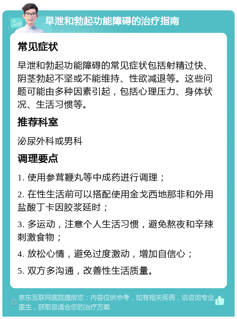 早泄和勃起功能障碍的治疗指南 常见症状 早泄和勃起功能障碍的常见症状包括射精过快、阴茎勃起不坚或不能维持、性欲减退等。这些问题可能由多种因素引起，包括心理压力、身体状况、生活习惯等。 推荐科室 泌尿外科或男科 调理要点 1. 使用参茸鞭丸等中成药进行调理； 2. 在性生活前可以搭配使用金戈西地那非和外用盐酸丁卡因胶浆延时； 3. 多运动，注意个人生活习惯，避免熬夜和辛辣刺激食物； 4. 放松心情，避免过度激动，增加自信心； 5. 双方多沟通，改善性生活质量。