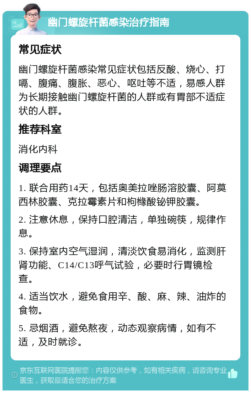 幽门螺旋杆菌感染治疗指南 常见症状 幽门螺旋杆菌感染常见症状包括反酸、烧心、打嗝、腹痛、腹胀、恶心、呕吐等不适，易感人群为长期接触幽门螺旋杆菌的人群或有胃部不适症状的人群。 推荐科室 消化内科 调理要点 1. 联合用药14天，包括奥美拉唑肠溶胶囊、阿莫西林胶囊、克拉霉素片和枸橼酸铋钾胶囊。 2. 注意休息，保持口腔清洁，单独碗筷，规律作息。 3. 保持室内空气湿润，清淡饮食易消化，监测肝肾功能、C14/C13呼气试验，必要时行胃镜检查。 4. 适当饮水，避免食用辛、酸、麻、辣、油炸的食物。 5. 忌烟酒，避免熬夜，动态观察病情，如有不适，及时就诊。