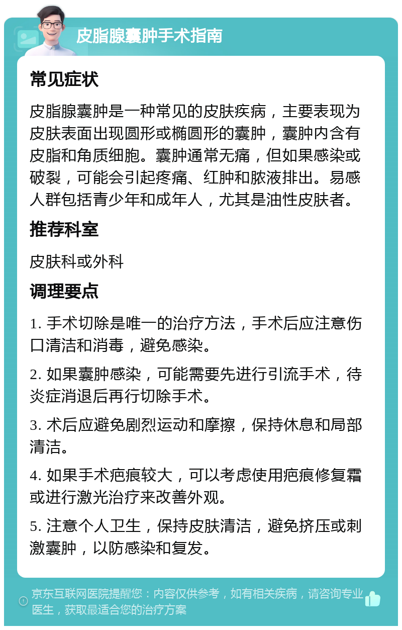 皮脂腺囊肿手术指南 常见症状 皮脂腺囊肿是一种常见的皮肤疾病，主要表现为皮肤表面出现圆形或椭圆形的囊肿，囊肿内含有皮脂和角质细胞。囊肿通常无痛，但如果感染或破裂，可能会引起疼痛、红肿和脓液排出。易感人群包括青少年和成年人，尤其是油性皮肤者。 推荐科室 皮肤科或外科 调理要点 1. 手术切除是唯一的治疗方法，手术后应注意伤口清洁和消毒，避免感染。 2. 如果囊肿感染，可能需要先进行引流手术，待炎症消退后再行切除手术。 3. 术后应避免剧烈运动和摩擦，保持休息和局部清洁。 4. 如果手术疤痕较大，可以考虑使用疤痕修复霜或进行激光治疗来改善外观。 5. 注意个人卫生，保持皮肤清洁，避免挤压或刺激囊肿，以防感染和复发。