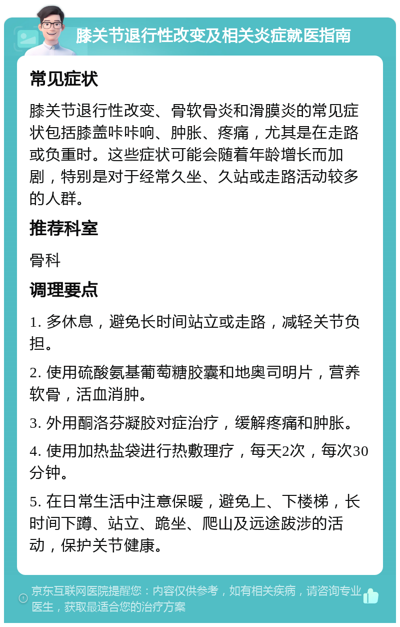 膝关节退行性改变及相关炎症就医指南 常见症状 膝关节退行性改变、骨软骨炎和滑膜炎的常见症状包括膝盖咔咔响、肿胀、疼痛，尤其是在走路或负重时。这些症状可能会随着年龄增长而加剧，特别是对于经常久坐、久站或走路活动较多的人群。 推荐科室 骨科 调理要点 1. 多休息，避免长时间站立或走路，减轻关节负担。 2. 使用硫酸氨基葡萄糖胶囊和地奥司明片，营养软骨，活血消肿。 3. 外用酮洛芬凝胶对症治疗，缓解疼痛和肿胀。 4. 使用加热盐袋进行热敷理疗，每天2次，每次30分钟。 5. 在日常生活中注意保暖，避免上、下楼梯，长时间下蹲、站立、跪坐、爬山及远途跋涉的活动，保护关节健康。