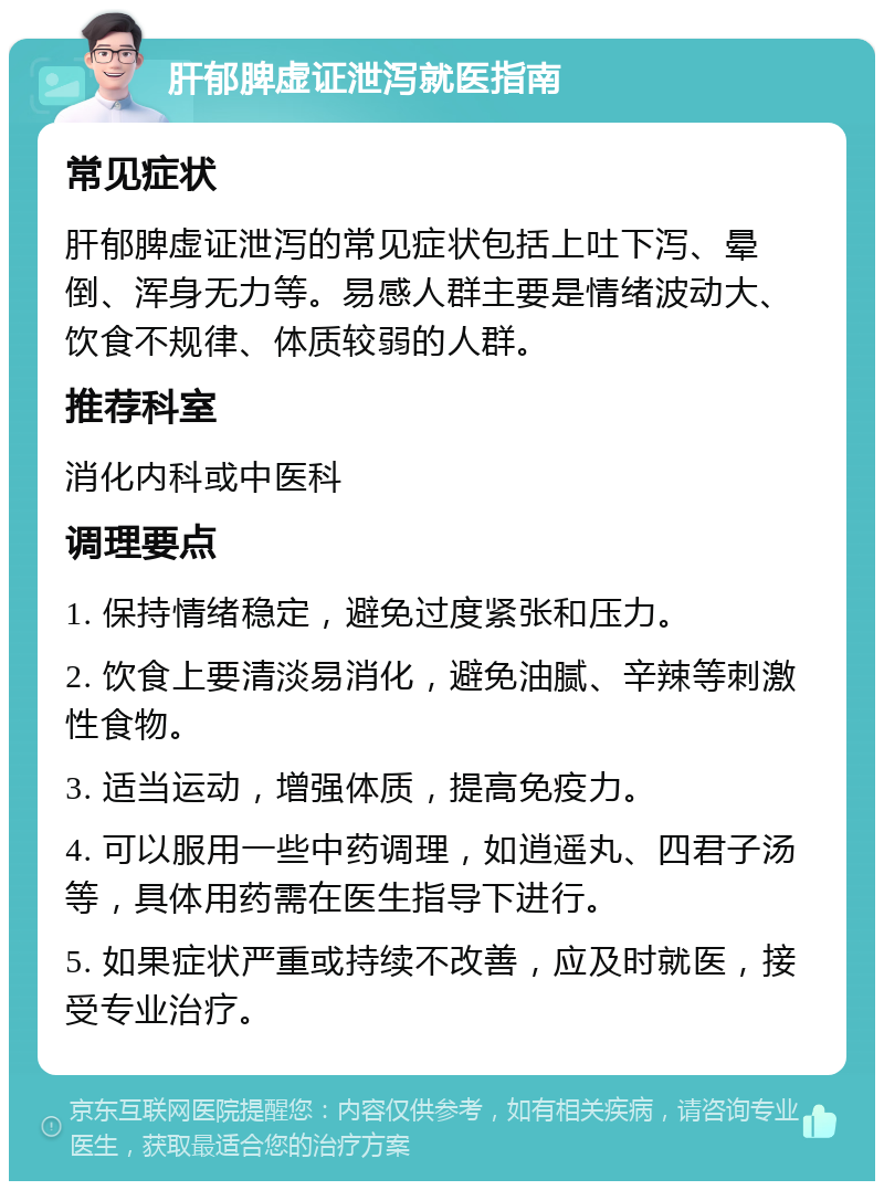 肝郁脾虚证泄泻就医指南 常见症状 肝郁脾虚证泄泻的常见症状包括上吐下泻、晕倒、浑身无力等。易感人群主要是情绪波动大、饮食不规律、体质较弱的人群。 推荐科室 消化内科或中医科 调理要点 1. 保持情绪稳定，避免过度紧张和压力。 2. 饮食上要清淡易消化，避免油腻、辛辣等刺激性食物。 3. 适当运动，增强体质，提高免疫力。 4. 可以服用一些中药调理，如逍遥丸、四君子汤等，具体用药需在医生指导下进行。 5. 如果症状严重或持续不改善，应及时就医，接受专业治疗。