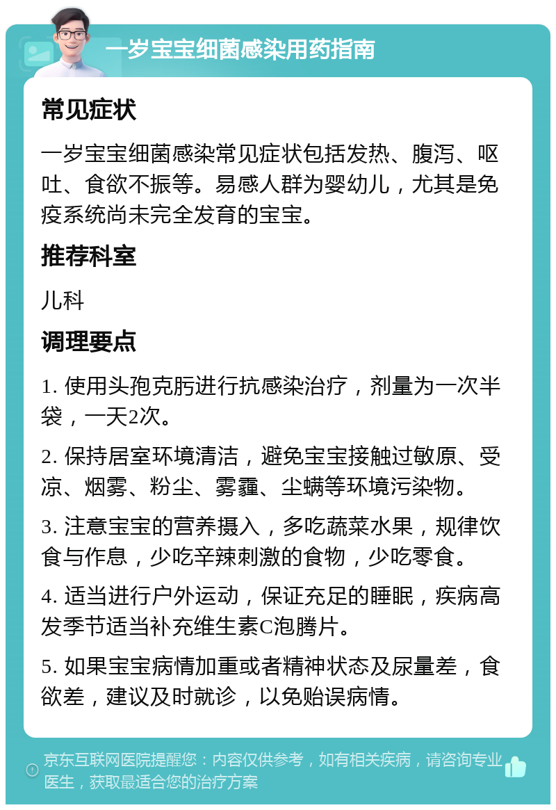 一岁宝宝细菌感染用药指南 常见症状 一岁宝宝细菌感染常见症状包括发热、腹泻、呕吐、食欲不振等。易感人群为婴幼儿，尤其是免疫系统尚未完全发育的宝宝。 推荐科室 儿科 调理要点 1. 使用头孢克肟进行抗感染治疗，剂量为一次半袋，一天2次。 2. 保持居室环境清洁，避免宝宝接触过敏原、受凉、烟雾、粉尘、雾霾、尘螨等环境污染物。 3. 注意宝宝的营养摄入，多吃蔬菜水果，规律饮食与作息，少吃辛辣刺激的食物，少吃零食。 4. 适当进行户外运动，保证充足的睡眠，疾病高发季节适当补充维生素C泡腾片。 5. 如果宝宝病情加重或者精神状态及尿量差，食欲差，建议及时就诊，以免贻误病情。