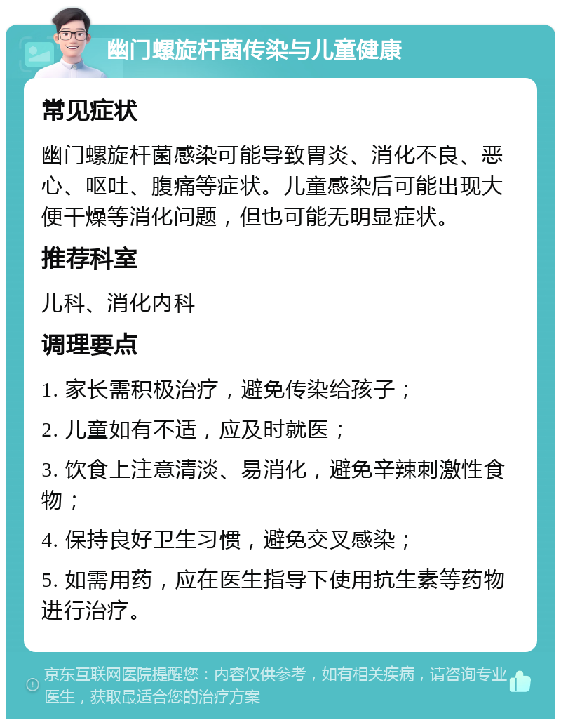 幽门螺旋杆菌传染与儿童健康 常见症状 幽门螺旋杆菌感染可能导致胃炎、消化不良、恶心、呕吐、腹痛等症状。儿童感染后可能出现大便干燥等消化问题，但也可能无明显症状。 推荐科室 儿科、消化内科 调理要点 1. 家长需积极治疗，避免传染给孩子； 2. 儿童如有不适，应及时就医； 3. 饮食上注意清淡、易消化，避免辛辣刺激性食物； 4. 保持良好卫生习惯，避免交叉感染； 5. 如需用药，应在医生指导下使用抗生素等药物进行治疗。