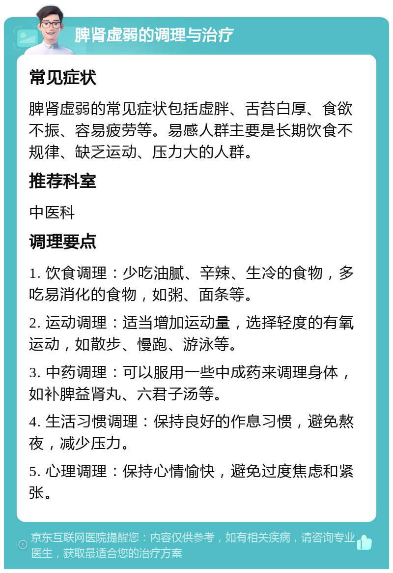 脾肾虚弱的调理与治疗 常见症状 脾肾虚弱的常见症状包括虚胖、舌苔白厚、食欲不振、容易疲劳等。易感人群主要是长期饮食不规律、缺乏运动、压力大的人群。 推荐科室 中医科 调理要点 1. 饮食调理：少吃油腻、辛辣、生冷的食物，多吃易消化的食物，如粥、面条等。 2. 运动调理：适当增加运动量，选择轻度的有氧运动，如散步、慢跑、游泳等。 3. 中药调理：可以服用一些中成药来调理身体，如补脾益肾丸、六君子汤等。 4. 生活习惯调理：保持良好的作息习惯，避免熬夜，减少压力。 5. 心理调理：保持心情愉快，避免过度焦虑和紧张。