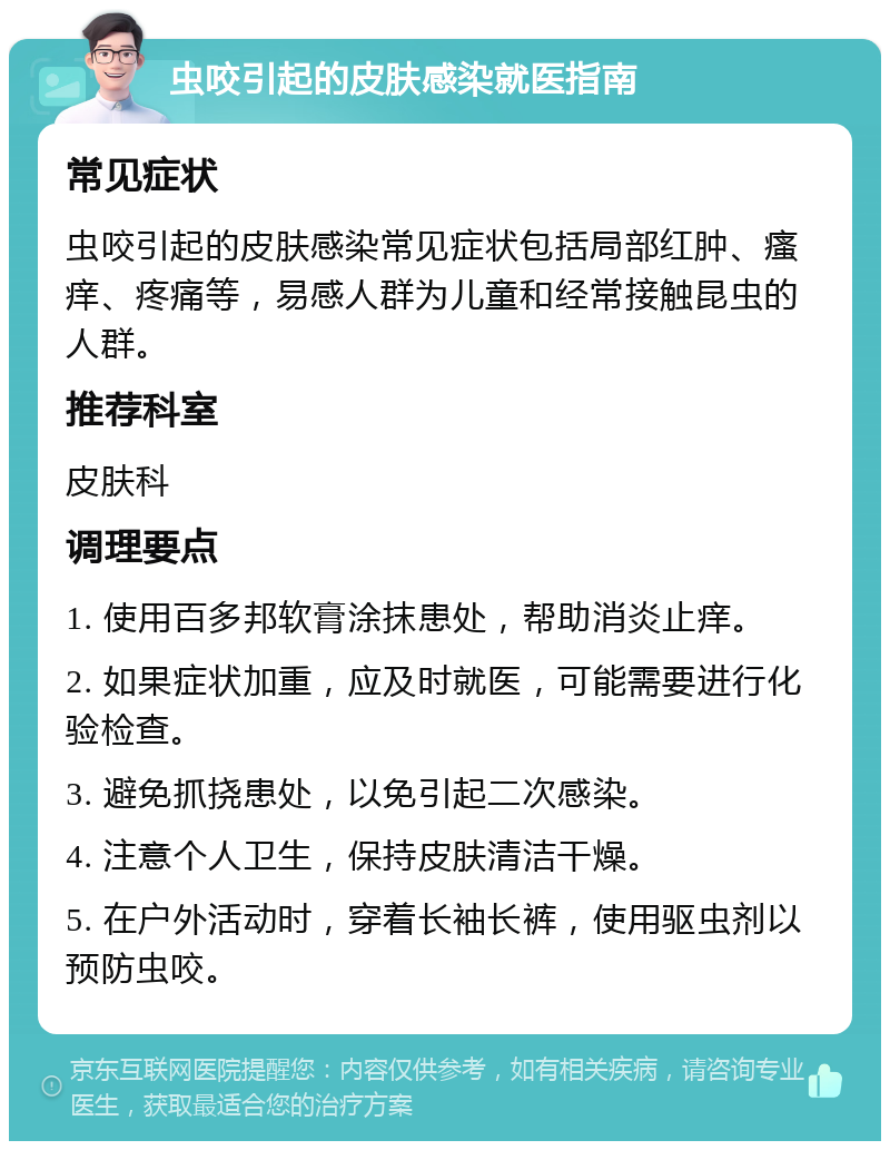 虫咬引起的皮肤感染就医指南 常见症状 虫咬引起的皮肤感染常见症状包括局部红肿、瘙痒、疼痛等，易感人群为儿童和经常接触昆虫的人群。 推荐科室 皮肤科 调理要点 1. 使用百多邦软膏涂抹患处，帮助消炎止痒。 2. 如果症状加重，应及时就医，可能需要进行化验检查。 3. 避免抓挠患处，以免引起二次感染。 4. 注意个人卫生，保持皮肤清洁干燥。 5. 在户外活动时，穿着长袖长裤，使用驱虫剂以预防虫咬。