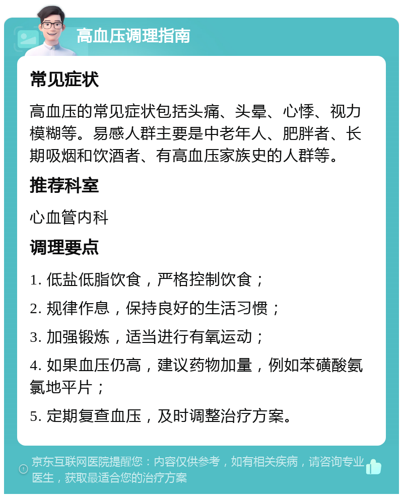 高血压调理指南 常见症状 高血压的常见症状包括头痛、头晕、心悸、视力模糊等。易感人群主要是中老年人、肥胖者、长期吸烟和饮酒者、有高血压家族史的人群等。 推荐科室 心血管内科 调理要点 1. 低盐低脂饮食，严格控制饮食； 2. 规律作息，保持良好的生活习惯； 3. 加强锻炼，适当进行有氧运动； 4. 如果血压仍高，建议药物加量，例如苯磺酸氨氯地平片； 5. 定期复查血压，及时调整治疗方案。