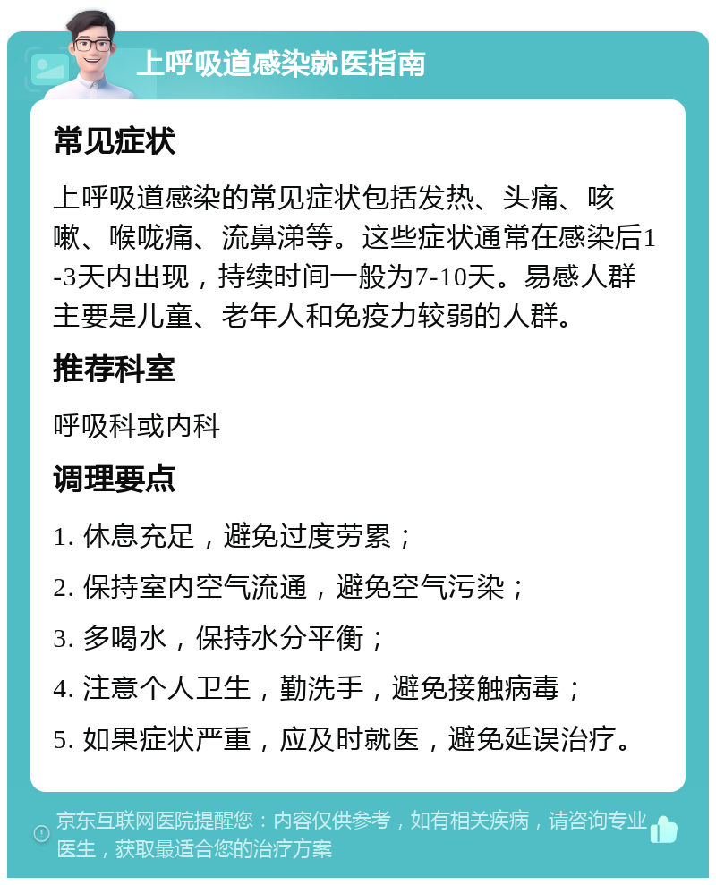 上呼吸道感染就医指南 常见症状 上呼吸道感染的常见症状包括发热、头痛、咳嗽、喉咙痛、流鼻涕等。这些症状通常在感染后1-3天内出现，持续时间一般为7-10天。易感人群主要是儿童、老年人和免疫力较弱的人群。 推荐科室 呼吸科或内科 调理要点 1. 休息充足，避免过度劳累； 2. 保持室内空气流通，避免空气污染； 3. 多喝水，保持水分平衡； 4. 注意个人卫生，勤洗手，避免接触病毒； 5. 如果症状严重，应及时就医，避免延误治疗。