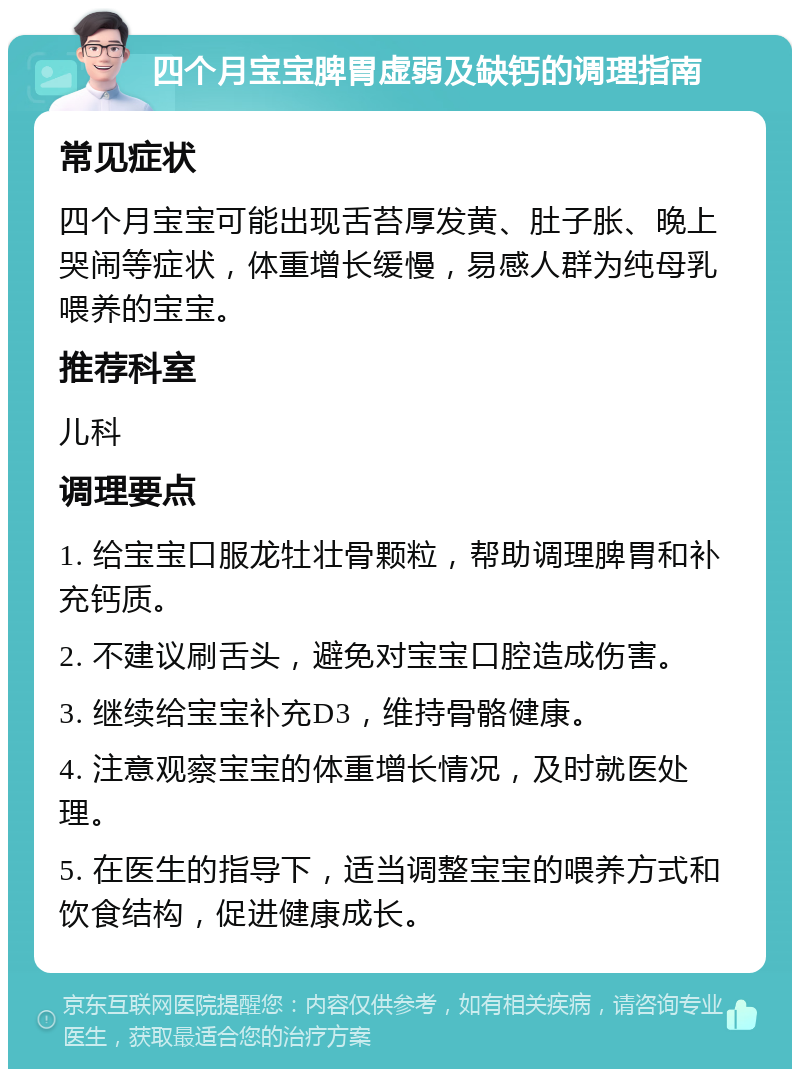 四个月宝宝脾胃虚弱及缺钙的调理指南 常见症状 四个月宝宝可能出现舌苔厚发黄、肚子胀、晚上哭闹等症状，体重增长缓慢，易感人群为纯母乳喂养的宝宝。 推荐科室 儿科 调理要点 1. 给宝宝口服龙牡壮骨颗粒，帮助调理脾胃和补充钙质。 2. 不建议刷舌头，避免对宝宝口腔造成伤害。 3. 继续给宝宝补充D3，维持骨骼健康。 4. 注意观察宝宝的体重增长情况，及时就医处理。 5. 在医生的指导下，适当调整宝宝的喂养方式和饮食结构，促进健康成长。