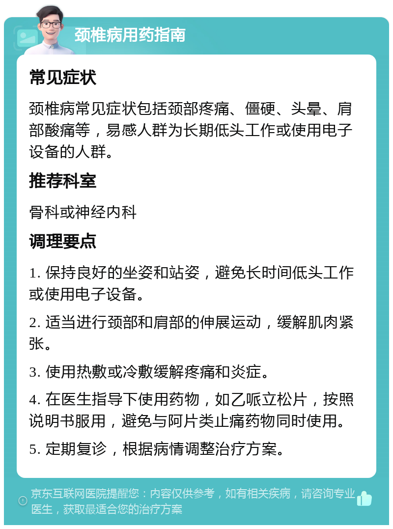 颈椎病用药指南 常见症状 颈椎病常见症状包括颈部疼痛、僵硬、头晕、肩部酸痛等，易感人群为长期低头工作或使用电子设备的人群。 推荐科室 骨科或神经内科 调理要点 1. 保持良好的坐姿和站姿，避免长时间低头工作或使用电子设备。 2. 适当进行颈部和肩部的伸展运动，缓解肌肉紧张。 3. 使用热敷或冷敷缓解疼痛和炎症。 4. 在医生指导下使用药物，如乙哌立松片，按照说明书服用，避免与阿片类止痛药物同时使用。 5. 定期复诊，根据病情调整治疗方案。