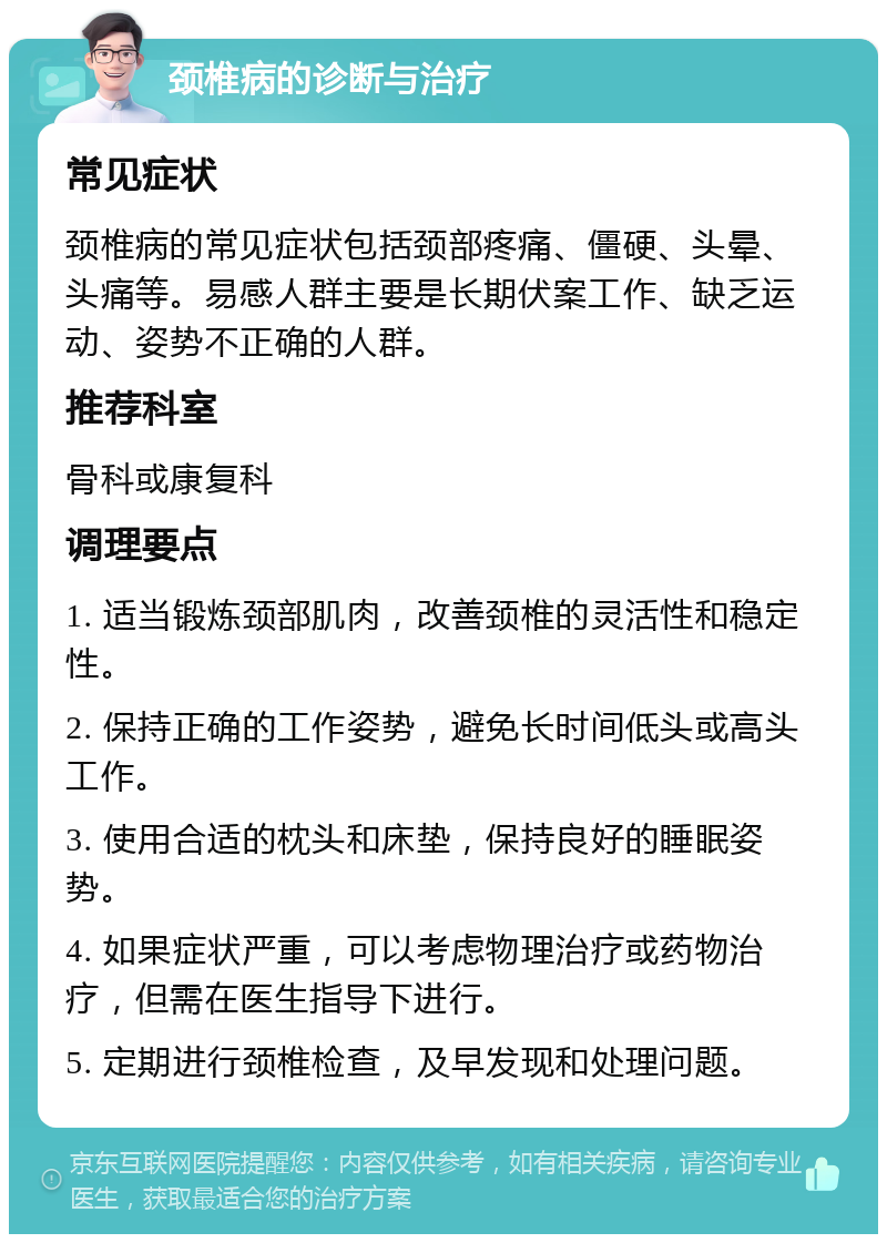 颈椎病的诊断与治疗 常见症状 颈椎病的常见症状包括颈部疼痛、僵硬、头晕、头痛等。易感人群主要是长期伏案工作、缺乏运动、姿势不正确的人群。 推荐科室 骨科或康复科 调理要点 1. 适当锻炼颈部肌肉，改善颈椎的灵活性和稳定性。 2. 保持正确的工作姿势，避免长时间低头或高头工作。 3. 使用合适的枕头和床垫，保持良好的睡眠姿势。 4. 如果症状严重，可以考虑物理治疗或药物治疗，但需在医生指导下进行。 5. 定期进行颈椎检查，及早发现和处理问题。