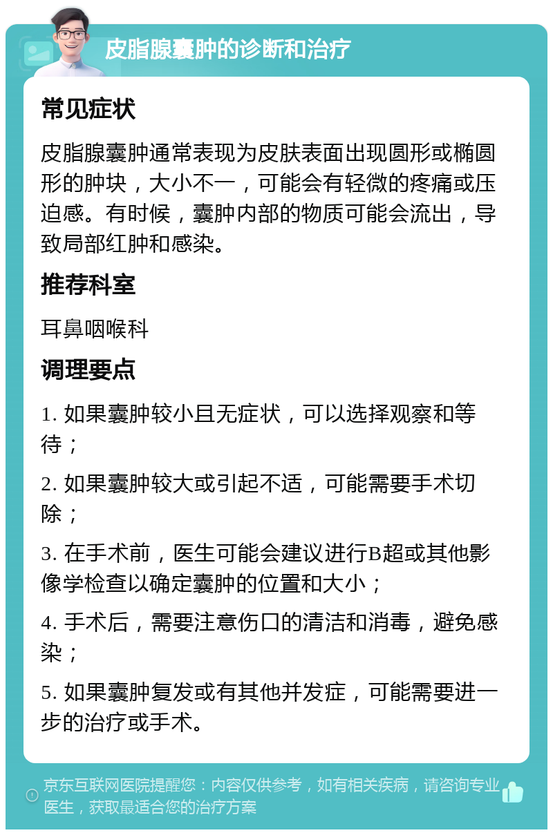 皮脂腺囊肿的诊断和治疗 常见症状 皮脂腺囊肿通常表现为皮肤表面出现圆形或椭圆形的肿块，大小不一，可能会有轻微的疼痛或压迫感。有时候，囊肿内部的物质可能会流出，导致局部红肿和感染。 推荐科室 耳鼻咽喉科 调理要点 1. 如果囊肿较小且无症状，可以选择观察和等待； 2. 如果囊肿较大或引起不适，可能需要手术切除； 3. 在手术前，医生可能会建议进行B超或其他影像学检查以确定囊肿的位置和大小； 4. 手术后，需要注意伤口的清洁和消毒，避免感染； 5. 如果囊肿复发或有其他并发症，可能需要进一步的治疗或手术。