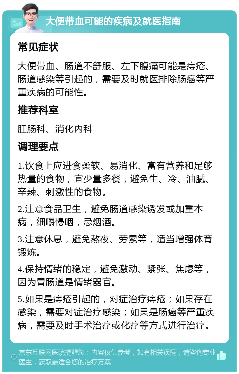 大便带血可能的疾病及就医指南 常见症状 大便带血、肠道不舒服、左下腹痛可能是痔疮、肠道感染等引起的，需要及时就医排除肠癌等严重疾病的可能性。 推荐科室 肛肠科、消化内科 调理要点 1.饮食上应进食柔软、易消化、富有营养和足够热量的食物，宜少量多餐，避免生、冷、油腻、辛辣、刺激性的食物。 2.注意食品卫生，避免肠道感染诱发或加重本病，细嚼慢咽，忌烟酒。 3.注意休息，避免熬夜、劳累等，适当增强体育锻炼。 4.保持情绪的稳定，避免激动、紧张、焦虑等，因为胃肠道是情绪器官。 5.如果是痔疮引起的，对症治疗痔疮；如果存在感染，需要对症治疗感染；如果是肠癌等严重疾病，需要及时手术治疗或化疗等方式进行治疗。