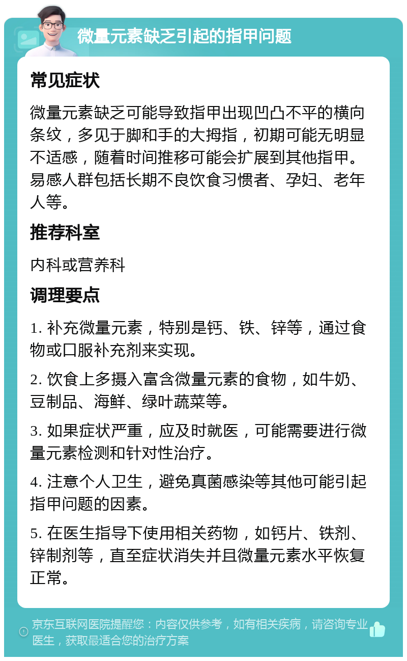 微量元素缺乏引起的指甲问题 常见症状 微量元素缺乏可能导致指甲出现凹凸不平的横向条纹，多见于脚和手的大拇指，初期可能无明显不适感，随着时间推移可能会扩展到其他指甲。易感人群包括长期不良饮食习惯者、孕妇、老年人等。 推荐科室 内科或营养科 调理要点 1. 补充微量元素，特别是钙、铁、锌等，通过食物或口服补充剂来实现。 2. 饮食上多摄入富含微量元素的食物，如牛奶、豆制品、海鲜、绿叶蔬菜等。 3. 如果症状严重，应及时就医，可能需要进行微量元素检测和针对性治疗。 4. 注意个人卫生，避免真菌感染等其他可能引起指甲问题的因素。 5. 在医生指导下使用相关药物，如钙片、铁剂、锌制剂等，直至症状消失并且微量元素水平恢复正常。