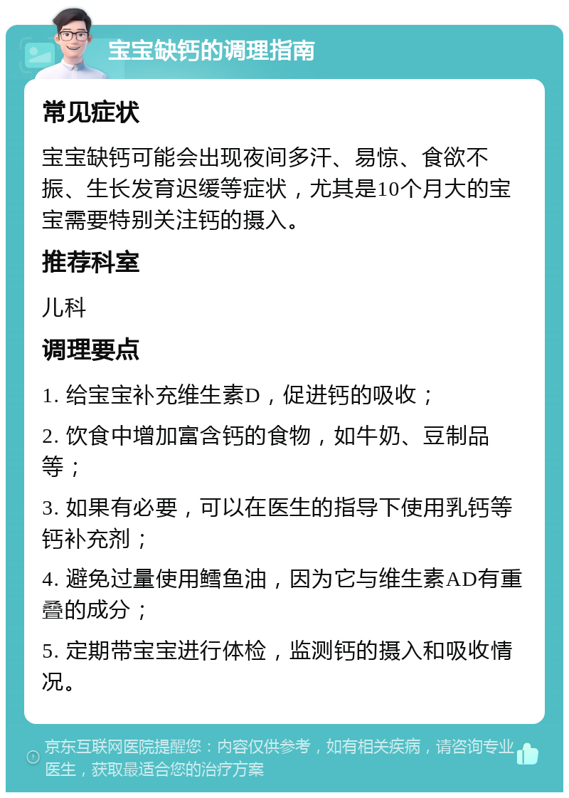 宝宝缺钙的调理指南 常见症状 宝宝缺钙可能会出现夜间多汗、易惊、食欲不振、生长发育迟缓等症状，尤其是10个月大的宝宝需要特别关注钙的摄入。 推荐科室 儿科 调理要点 1. 给宝宝补充维生素D，促进钙的吸收； 2. 饮食中增加富含钙的食物，如牛奶、豆制品等； 3. 如果有必要，可以在医生的指导下使用乳钙等钙补充剂； 4. 避免过量使用鳕鱼油，因为它与维生素AD有重叠的成分； 5. 定期带宝宝进行体检，监测钙的摄入和吸收情况。