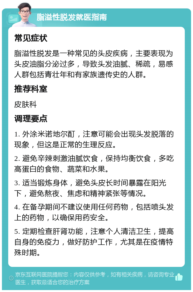 脂溢性脱发就医指南 常见症状 脂溢性脱发是一种常见的头皮疾病，主要表现为头皮油脂分泌过多，导致头发油腻、稀疏，易感人群包括青壮年和有家族遗传史的人群。 推荐科室 皮肤科 调理要点 1. 外涂米诺地尔酊，注意可能会出现头发脱落的现象，但这是正常的生理反应。 2. 避免辛辣刺激油腻饮食，保持均衡饮食，多吃高蛋白的食物、蔬菜和水果。 3. 适当锻炼身体，避免头皮长时间暴露在阳光下，避免熬夜、焦虑和精神紧张等情况。 4. 在备孕期间不建议使用任何药物，包括喷头发上的药物，以确保用药安全。 5. 定期检查肝肾功能，注意个人清洁卫生，提高自身的免疫力，做好防护工作，尤其是在疫情特殊时期。