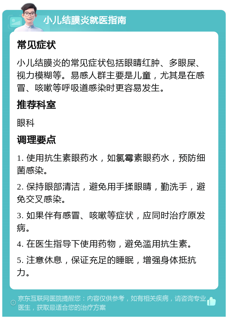 小儿结膜炎就医指南 常见症状 小儿结膜炎的常见症状包括眼睛红肿、多眼屎、视力模糊等。易感人群主要是儿童，尤其是在感冒、咳嗽等呼吸道感染时更容易发生。 推荐科室 眼科 调理要点 1. 使用抗生素眼药水，如氯霉素眼药水，预防细菌感染。 2. 保持眼部清洁，避免用手揉眼睛，勤洗手，避免交叉感染。 3. 如果伴有感冒、咳嗽等症状，应同时治疗原发病。 4. 在医生指导下使用药物，避免滥用抗生素。 5. 注意休息，保证充足的睡眠，增强身体抵抗力。