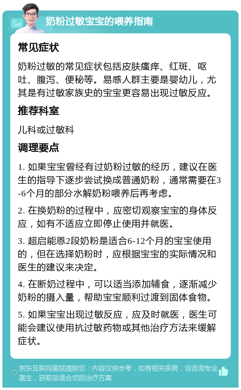 奶粉过敏宝宝的喂养指南 常见症状 奶粉过敏的常见症状包括皮肤瘙痒、红斑、呕吐、腹泻、便秘等。易感人群主要是婴幼儿，尤其是有过敏家族史的宝宝更容易出现过敏反应。 推荐科室 儿科或过敏科 调理要点 1. 如果宝宝曾经有过奶粉过敏的经历，建议在医生的指导下逐步尝试换成普通奶粉，通常需要在3-6个月的部分水解奶粉喂养后再考虑。 2. 在换奶粉的过程中，应密切观察宝宝的身体反应，如有不适应立即停止使用并就医。 3. 超启能恩2段奶粉是适合6-12个月的宝宝使用的，但在选择奶粉时，应根据宝宝的实际情况和医生的建议来决定。 4. 在断奶过程中，可以适当添加辅食，逐渐减少奶粉的摄入量，帮助宝宝顺利过渡到固体食物。 5. 如果宝宝出现过敏反应，应及时就医，医生可能会建议使用抗过敏药物或其他治疗方法来缓解症状。