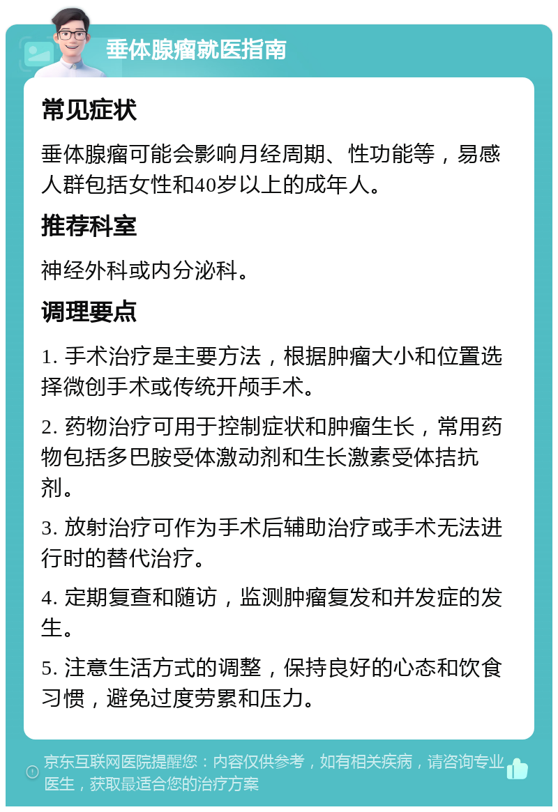 垂体腺瘤就医指南 常见症状 垂体腺瘤可能会影响月经周期、性功能等，易感人群包括女性和40岁以上的成年人。 推荐科室 神经外科或内分泌科。 调理要点 1. 手术治疗是主要方法，根据肿瘤大小和位置选择微创手术或传统开颅手术。 2. 药物治疗可用于控制症状和肿瘤生长，常用药物包括多巴胺受体激动剂和生长激素受体拮抗剂。 3. 放射治疗可作为手术后辅助治疗或手术无法进行时的替代治疗。 4. 定期复查和随访，监测肿瘤复发和并发症的发生。 5. 注意生活方式的调整，保持良好的心态和饮食习惯，避免过度劳累和压力。