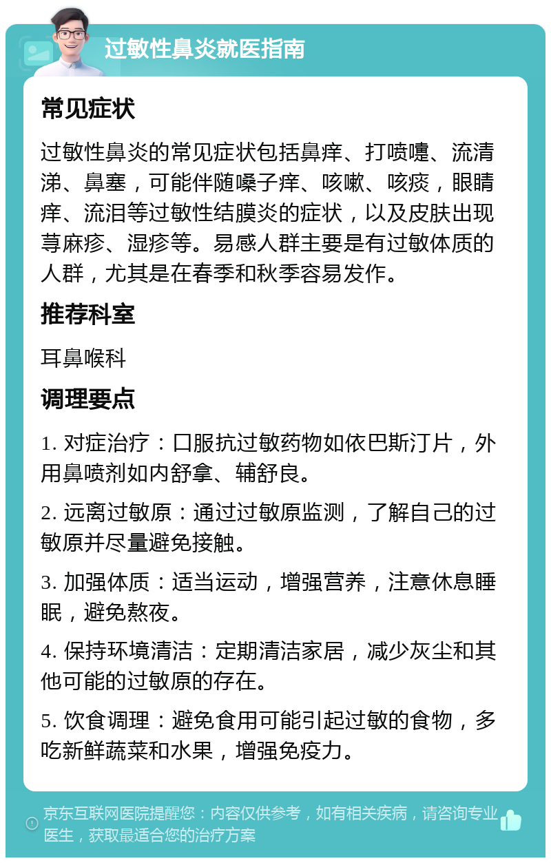 过敏性鼻炎就医指南 常见症状 过敏性鼻炎的常见症状包括鼻痒、打喷嚏、流清涕、鼻塞，可能伴随嗓子痒、咳嗽、咳痰，眼睛痒、流泪等过敏性结膜炎的症状，以及皮肤出现荨麻疹、湿疹等。易感人群主要是有过敏体质的人群，尤其是在春季和秋季容易发作。 推荐科室 耳鼻喉科 调理要点 1. 对症治疗：口服抗过敏药物如依巴斯汀片，外用鼻喷剂如内舒拿、辅舒良。 2. 远离过敏原：通过过敏原监测，了解自己的过敏原并尽量避免接触。 3. 加强体质：适当运动，增强营养，注意休息睡眠，避免熬夜。 4. 保持环境清洁：定期清洁家居，减少灰尘和其他可能的过敏原的存在。 5. 饮食调理：避免食用可能引起过敏的食物，多吃新鲜蔬菜和水果，增强免疫力。