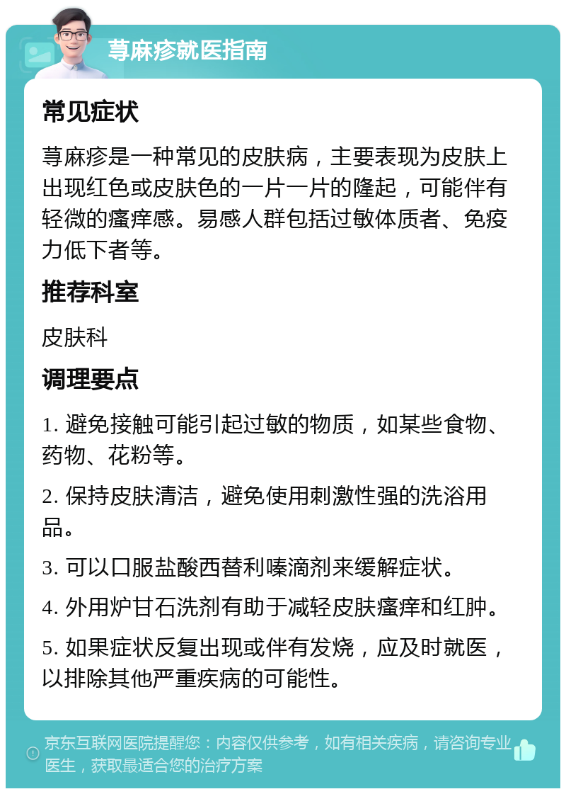 荨麻疹就医指南 常见症状 荨麻疹是一种常见的皮肤病，主要表现为皮肤上出现红色或皮肤色的一片一片的隆起，可能伴有轻微的瘙痒感。易感人群包括过敏体质者、免疫力低下者等。 推荐科室 皮肤科 调理要点 1. 避免接触可能引起过敏的物质，如某些食物、药物、花粉等。 2. 保持皮肤清洁，避免使用刺激性强的洗浴用品。 3. 可以口服盐酸西替利嗪滴剂来缓解症状。 4. 外用炉甘石洗剂有助于减轻皮肤瘙痒和红肿。 5. 如果症状反复出现或伴有发烧，应及时就医，以排除其他严重疾病的可能性。