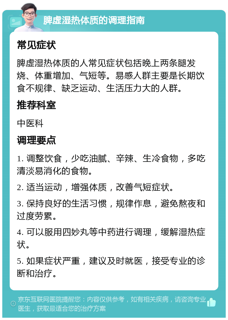 脾虚湿热体质的调理指南 常见症状 脾虚湿热体质的人常见症状包括晚上两条腿发烧、体重增加、气短等。易感人群主要是长期饮食不规律、缺乏运动、生活压力大的人群。 推荐科室 中医科 调理要点 1. 调整饮食，少吃油腻、辛辣、生冷食物，多吃清淡易消化的食物。 2. 适当运动，增强体质，改善气短症状。 3. 保持良好的生活习惯，规律作息，避免熬夜和过度劳累。 4. 可以服用四妙丸等中药进行调理，缓解湿热症状。 5. 如果症状严重，建议及时就医，接受专业的诊断和治疗。