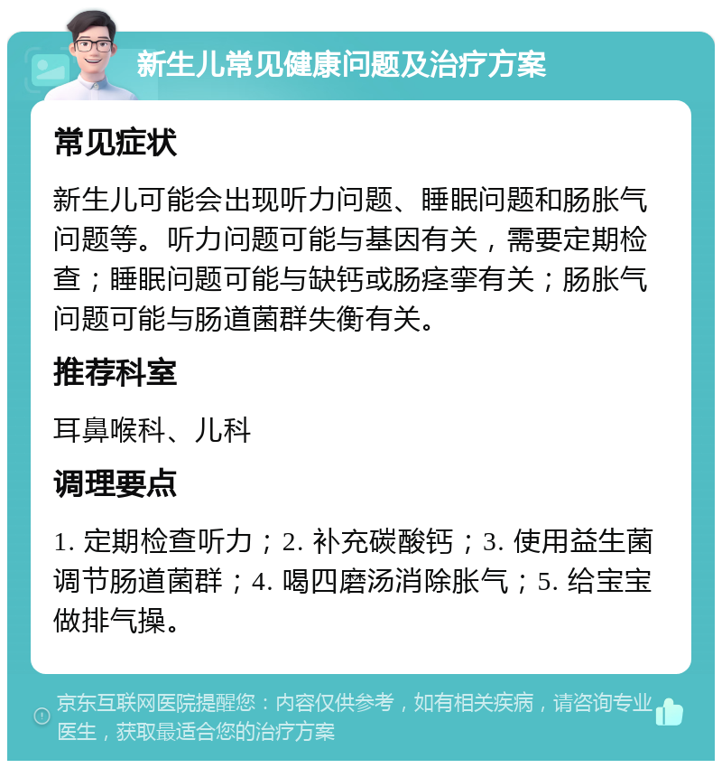 新生儿常见健康问题及治疗方案 常见症状 新生儿可能会出现听力问题、睡眠问题和肠胀气问题等。听力问题可能与基因有关，需要定期检查；睡眠问题可能与缺钙或肠痉挛有关；肠胀气问题可能与肠道菌群失衡有关。 推荐科室 耳鼻喉科、儿科 调理要点 1. 定期检查听力；2. 补充碳酸钙；3. 使用益生菌调节肠道菌群；4. 喝四磨汤消除胀气；5. 给宝宝做排气操。