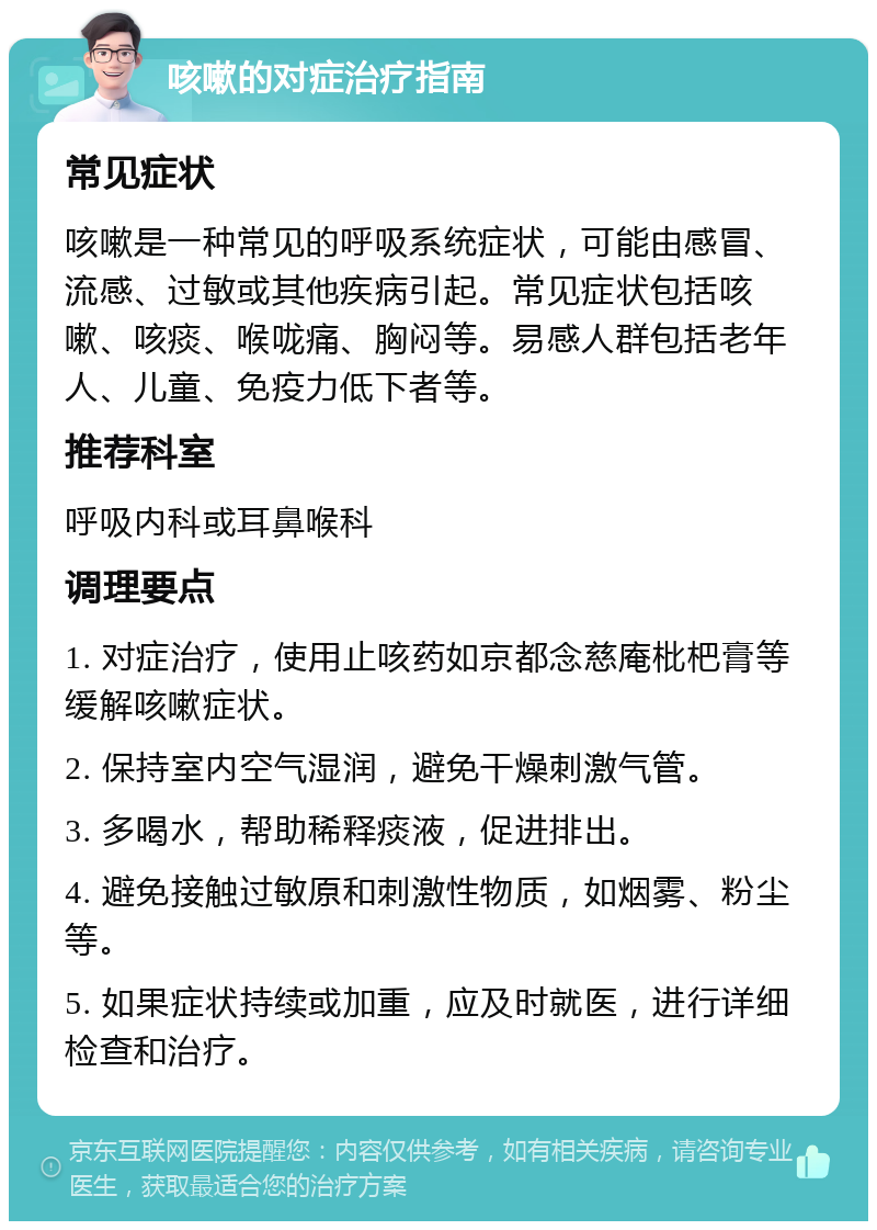 咳嗽的对症治疗指南 常见症状 咳嗽是一种常见的呼吸系统症状，可能由感冒、流感、过敏或其他疾病引起。常见症状包括咳嗽、咳痰、喉咙痛、胸闷等。易感人群包括老年人、儿童、免疫力低下者等。 推荐科室 呼吸内科或耳鼻喉科 调理要点 1. 对症治疗，使用止咳药如京都念慈庵枇杷膏等缓解咳嗽症状。 2. 保持室内空气湿润，避免干燥刺激气管。 3. 多喝水，帮助稀释痰液，促进排出。 4. 避免接触过敏原和刺激性物质，如烟雾、粉尘等。 5. 如果症状持续或加重，应及时就医，进行详细检查和治疗。