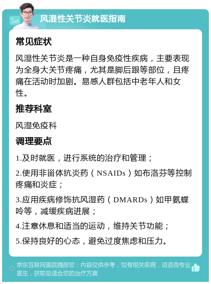 风湿性关节炎就医指南 常见症状 风湿性关节炎是一种自身免疫性疾病，主要表现为全身大关节疼痛，尤其是脚后跟等部位，且疼痛在活动时加剧。易感人群包括中老年人和女性。 推荐科室 风湿免疫科 调理要点 1.及时就医，进行系统的治疗和管理； 2.使用非甾体抗炎药（NSAIDs）如布洛芬等控制疼痛和炎症； 3.应用疾病修饰抗风湿药（DMARDs）如甲氨蝶呤等，减缓疾病进展； 4.注意休息和适当的运动，维持关节功能； 5.保持良好的心态，避免过度焦虑和压力。