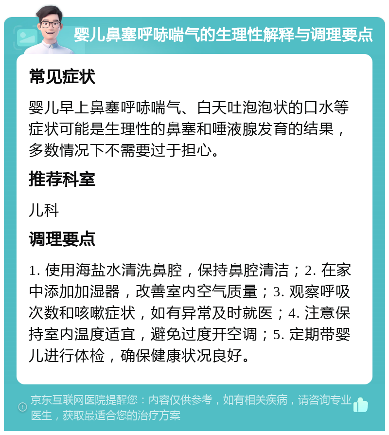 婴儿鼻塞呼哧喘气的生理性解释与调理要点 常见症状 婴儿早上鼻塞呼哧喘气、白天吐泡泡状的口水等症状可能是生理性的鼻塞和唾液腺发育的结果，多数情况下不需要过于担心。 推荐科室 儿科 调理要点 1. 使用海盐水清洗鼻腔，保持鼻腔清洁；2. 在家中添加加湿器，改善室内空气质量；3. 观察呼吸次数和咳嗽症状，如有异常及时就医；4. 注意保持室内温度适宜，避免过度开空调；5. 定期带婴儿进行体检，确保健康状况良好。