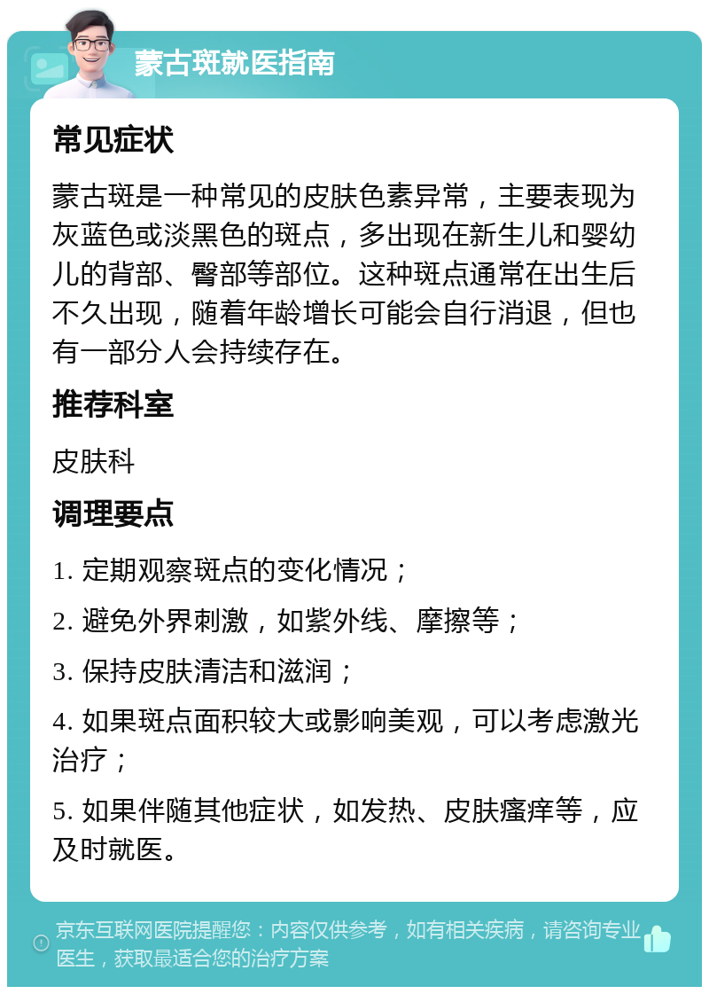 蒙古斑就医指南 常见症状 蒙古斑是一种常见的皮肤色素异常，主要表现为灰蓝色或淡黑色的斑点，多出现在新生儿和婴幼儿的背部、臀部等部位。这种斑点通常在出生后不久出现，随着年龄增长可能会自行消退，但也有一部分人会持续存在。 推荐科室 皮肤科 调理要点 1. 定期观察斑点的变化情况； 2. 避免外界刺激，如紫外线、摩擦等； 3. 保持皮肤清洁和滋润； 4. 如果斑点面积较大或影响美观，可以考虑激光治疗； 5. 如果伴随其他症状，如发热、皮肤瘙痒等，应及时就医。