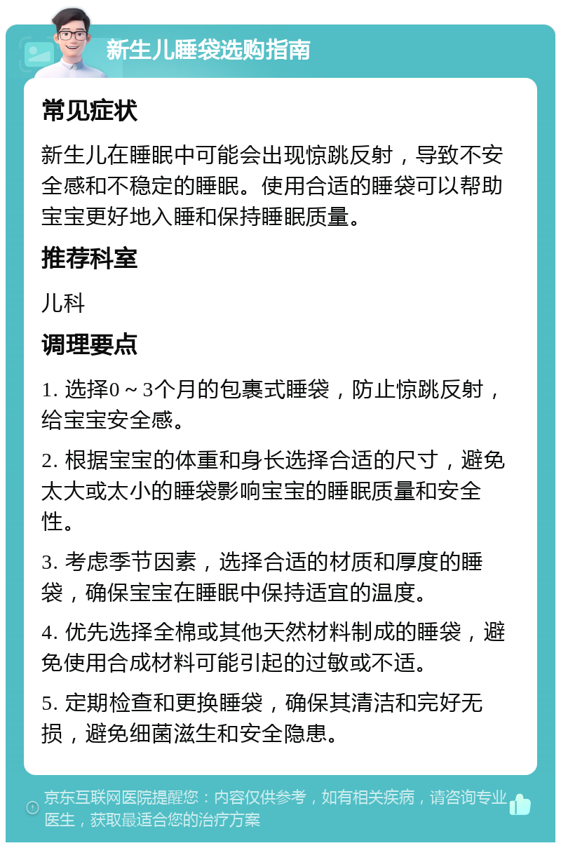 新生儿睡袋选购指南 常见症状 新生儿在睡眠中可能会出现惊跳反射，导致不安全感和不稳定的睡眠。使用合适的睡袋可以帮助宝宝更好地入睡和保持睡眠质量。 推荐科室 儿科 调理要点 1. 选择0～3个月的包裹式睡袋，防止惊跳反射，给宝宝安全感。 2. 根据宝宝的体重和身长选择合适的尺寸，避免太大或太小的睡袋影响宝宝的睡眠质量和安全性。 3. 考虑季节因素，选择合适的材质和厚度的睡袋，确保宝宝在睡眠中保持适宜的温度。 4. 优先选择全棉或其他天然材料制成的睡袋，避免使用合成材料可能引起的过敏或不适。 5. 定期检查和更换睡袋，确保其清洁和完好无损，避免细菌滋生和安全隐患。