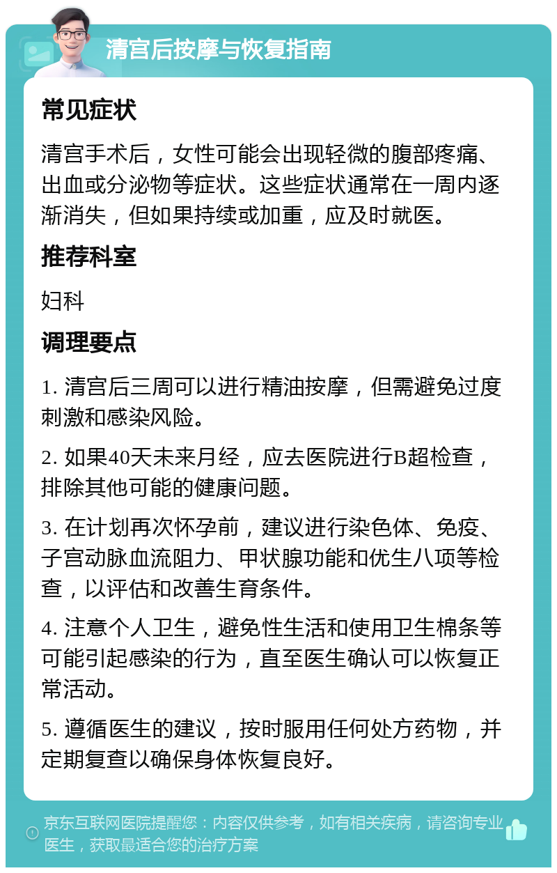 清宫后按摩与恢复指南 常见症状 清宫手术后，女性可能会出现轻微的腹部疼痛、出血或分泌物等症状。这些症状通常在一周内逐渐消失，但如果持续或加重，应及时就医。 推荐科室 妇科 调理要点 1. 清宫后三周可以进行精油按摩，但需避免过度刺激和感染风险。 2. 如果40天未来月经，应去医院进行B超检查，排除其他可能的健康问题。 3. 在计划再次怀孕前，建议进行染色体、免疫、子宫动脉血流阻力、甲状腺功能和优生八项等检查，以评估和改善生育条件。 4. 注意个人卫生，避免性生活和使用卫生棉条等可能引起感染的行为，直至医生确认可以恢复正常活动。 5. 遵循医生的建议，按时服用任何处方药物，并定期复查以确保身体恢复良好。