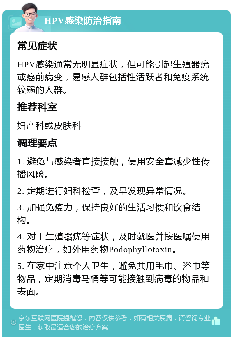 HPV感染防治指南 常见症状 HPV感染通常无明显症状，但可能引起生殖器疣或癌前病变，易感人群包括性活跃者和免疫系统较弱的人群。 推荐科室 妇产科或皮肤科 调理要点 1. 避免与感染者直接接触，使用安全套减少性传播风险。 2. 定期进行妇科检查，及早发现异常情况。 3. 加强免疫力，保持良好的生活习惯和饮食结构。 4. 对于生殖器疣等症状，及时就医并按医嘱使用药物治疗，如外用药物Podophyllotoxin。 5. 在家中注意个人卫生，避免共用毛巾、浴巾等物品，定期消毒马桶等可能接触到病毒的物品和表面。