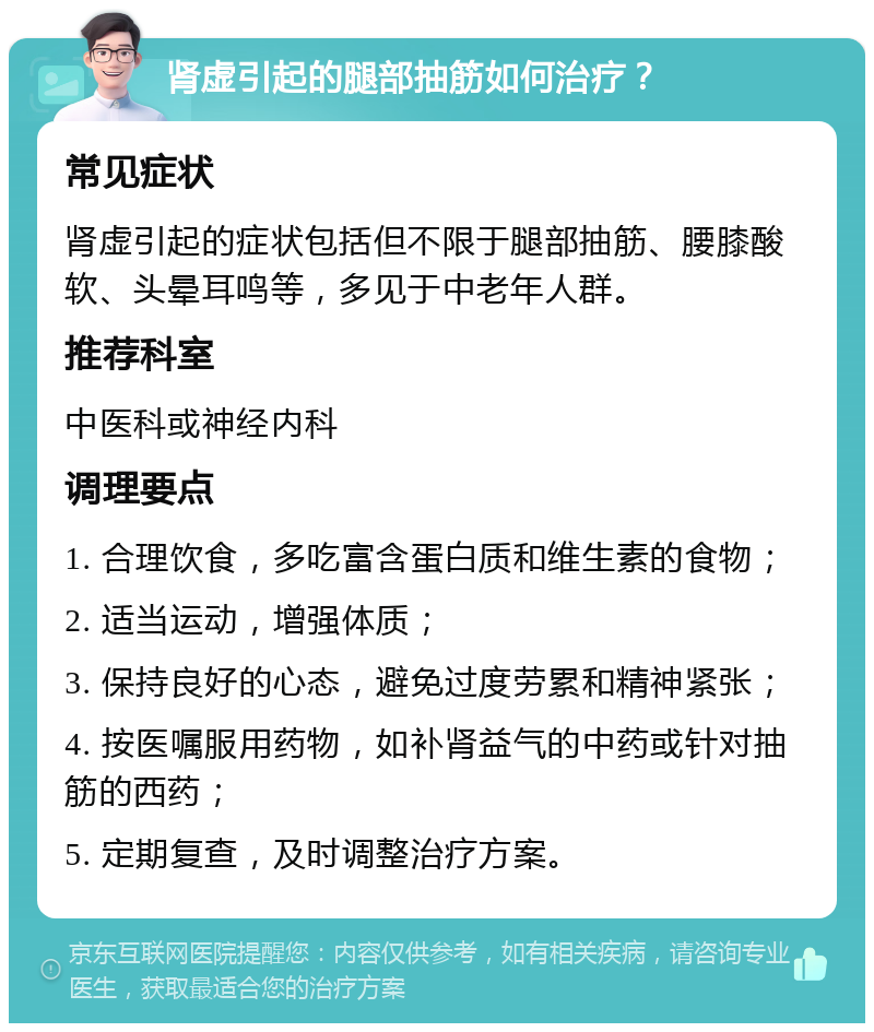 肾虚引起的腿部抽筋如何治疗？ 常见症状 肾虚引起的症状包括但不限于腿部抽筋、腰膝酸软、头晕耳鸣等，多见于中老年人群。 推荐科室 中医科或神经内科 调理要点 1. 合理饮食，多吃富含蛋白质和维生素的食物； 2. 适当运动，增强体质； 3. 保持良好的心态，避免过度劳累和精神紧张； 4. 按医嘱服用药物，如补肾益气的中药或针对抽筋的西药； 5. 定期复查，及时调整治疗方案。