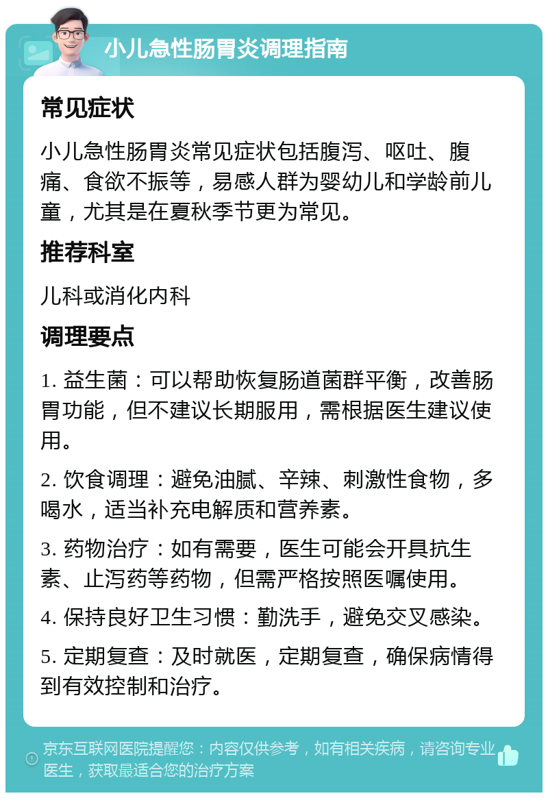 小儿急性肠胃炎调理指南 常见症状 小儿急性肠胃炎常见症状包括腹泻、呕吐、腹痛、食欲不振等，易感人群为婴幼儿和学龄前儿童，尤其是在夏秋季节更为常见。 推荐科室 儿科或消化内科 调理要点 1. 益生菌：可以帮助恢复肠道菌群平衡，改善肠胃功能，但不建议长期服用，需根据医生建议使用。 2. 饮食调理：避免油腻、辛辣、刺激性食物，多喝水，适当补充电解质和营养素。 3. 药物治疗：如有需要，医生可能会开具抗生素、止泻药等药物，但需严格按照医嘱使用。 4. 保持良好卫生习惯：勤洗手，避免交叉感染。 5. 定期复查：及时就医，定期复查，确保病情得到有效控制和治疗。