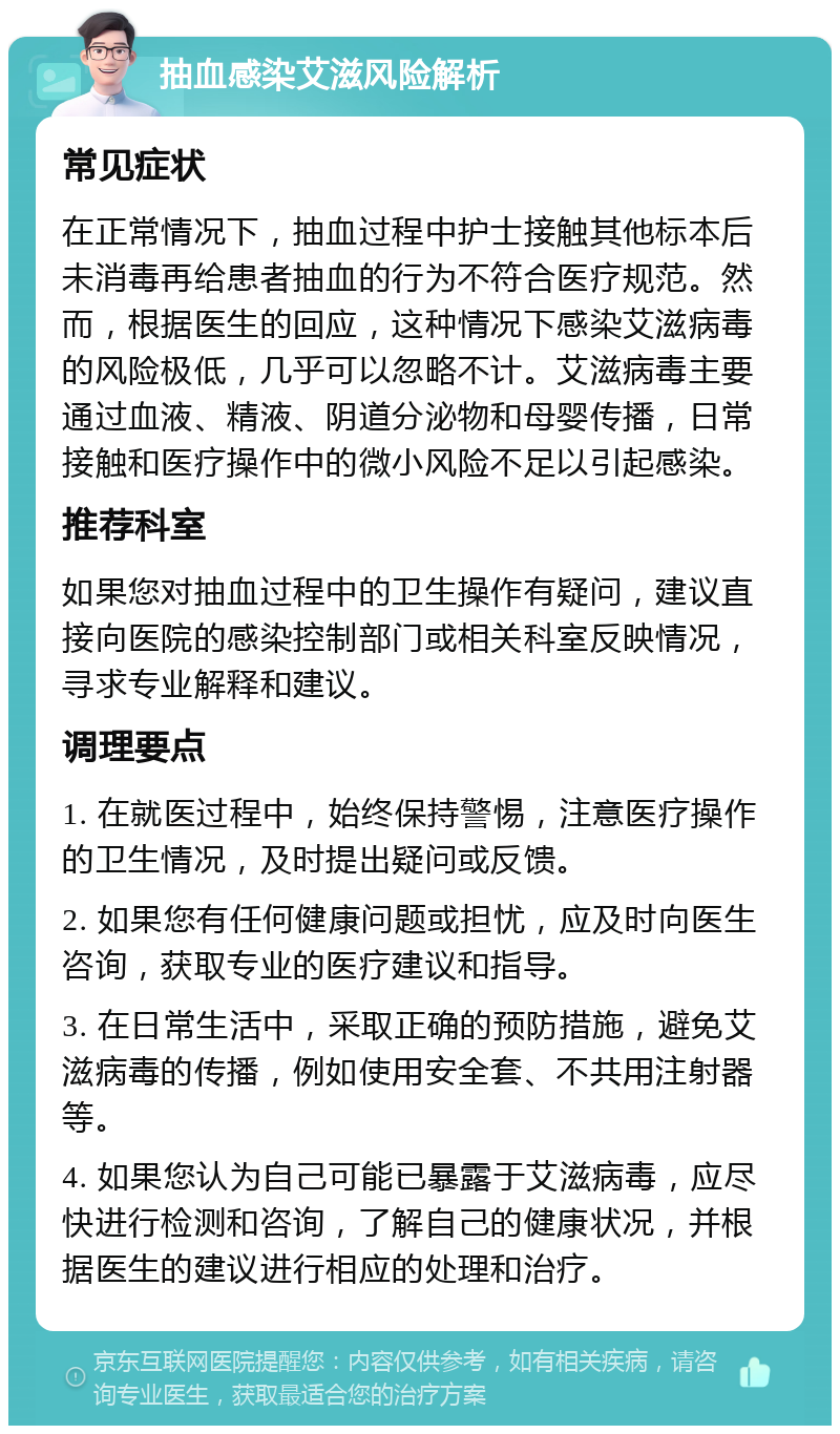 抽血感染艾滋风险解析 常见症状 在正常情况下，抽血过程中护士接触其他标本后未消毒再给患者抽血的行为不符合医疗规范。然而，根据医生的回应，这种情况下感染艾滋病毒的风险极低，几乎可以忽略不计。艾滋病毒主要通过血液、精液、阴道分泌物和母婴传播，日常接触和医疗操作中的微小风险不足以引起感染。 推荐科室 如果您对抽血过程中的卫生操作有疑问，建议直接向医院的感染控制部门或相关科室反映情况，寻求专业解释和建议。 调理要点 1. 在就医过程中，始终保持警惕，注意医疗操作的卫生情况，及时提出疑问或反馈。 2. 如果您有任何健康问题或担忧，应及时向医生咨询，获取专业的医疗建议和指导。 3. 在日常生活中，采取正确的预防措施，避免艾滋病毒的传播，例如使用安全套、不共用注射器等。 4. 如果您认为自己可能已暴露于艾滋病毒，应尽快进行检测和咨询，了解自己的健康状况，并根据医生的建议进行相应的处理和治疗。