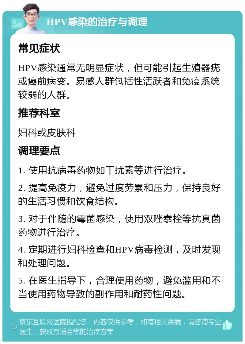 HPV感染的治疗与调理 常见症状 HPV感染通常无明显症状，但可能引起生殖器疣或癌前病变。易感人群包括性活跃者和免疫系统较弱的人群。 推荐科室 妇科或皮肤科 调理要点 1. 使用抗病毒药物如干扰素等进行治疗。 2. 提高免疫力，避免过度劳累和压力，保持良好的生活习惯和饮食结构。 3. 对于伴随的霉菌感染，使用双唑泰栓等抗真菌药物进行治疗。 4. 定期进行妇科检查和HPV病毒检测，及时发现和处理问题。 5. 在医生指导下，合理使用药物，避免滥用和不当使用药物导致的副作用和耐药性问题。