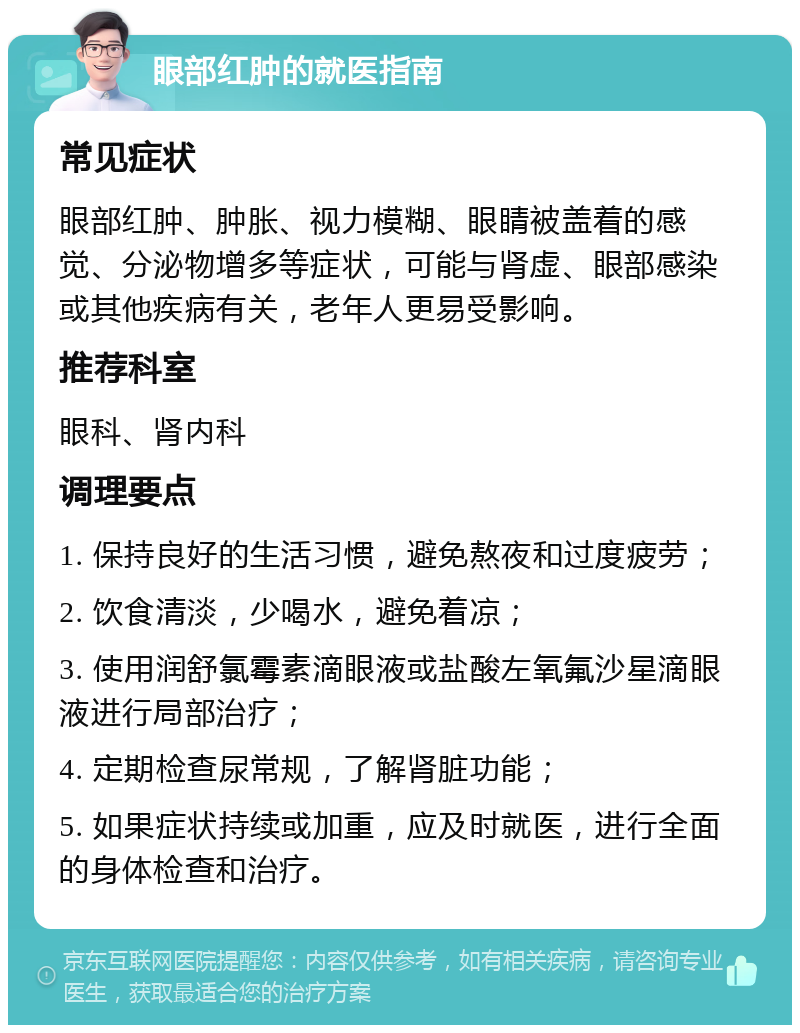 眼部红肿的就医指南 常见症状 眼部红肿、肿胀、视力模糊、眼睛被盖着的感觉、分泌物增多等症状，可能与肾虚、眼部感染或其他疾病有关，老年人更易受影响。 推荐科室 眼科、肾内科 调理要点 1. 保持良好的生活习惯，避免熬夜和过度疲劳； 2. 饮食清淡，少喝水，避免着凉； 3. 使用润舒氯霉素滴眼液或盐酸左氧氟沙星滴眼液进行局部治疗； 4. 定期检查尿常规，了解肾脏功能； 5. 如果症状持续或加重，应及时就医，进行全面的身体检查和治疗。