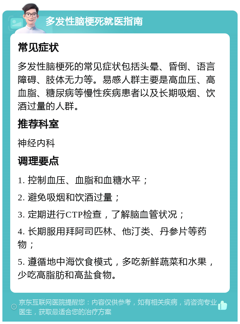 多发性脑梗死就医指南 常见症状 多发性脑梗死的常见症状包括头晕、昏倒、语言障碍、肢体无力等。易感人群主要是高血压、高血脂、糖尿病等慢性疾病患者以及长期吸烟、饮酒过量的人群。 推荐科室 神经内科 调理要点 1. 控制血压、血脂和血糖水平； 2. 避免吸烟和饮酒过量； 3. 定期进行CTP检查，了解脑血管状况； 4. 长期服用拜阿司匹林、他汀类、丹参片等药物； 5. 遵循地中海饮食模式，多吃新鲜蔬菜和水果，少吃高脂肪和高盐食物。