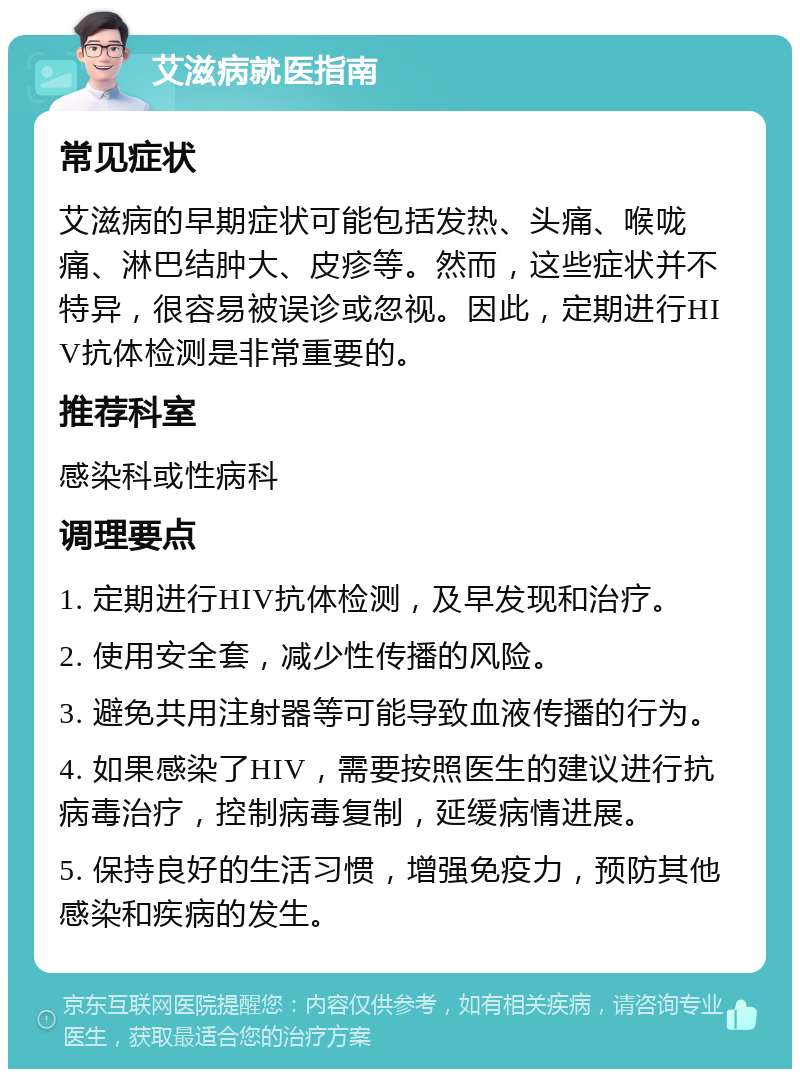 艾滋病就医指南 常见症状 艾滋病的早期症状可能包括发热、头痛、喉咙痛、淋巴结肿大、皮疹等。然而，这些症状并不特异，很容易被误诊或忽视。因此，定期进行HIV抗体检测是非常重要的。 推荐科室 感染科或性病科 调理要点 1. 定期进行HIV抗体检测，及早发现和治疗。 2. 使用安全套，减少性传播的风险。 3. 避免共用注射器等可能导致血液传播的行为。 4. 如果感染了HIV，需要按照医生的建议进行抗病毒治疗，控制病毒复制，延缓病情进展。 5. 保持良好的生活习惯，增强免疫力，预防其他感染和疾病的发生。