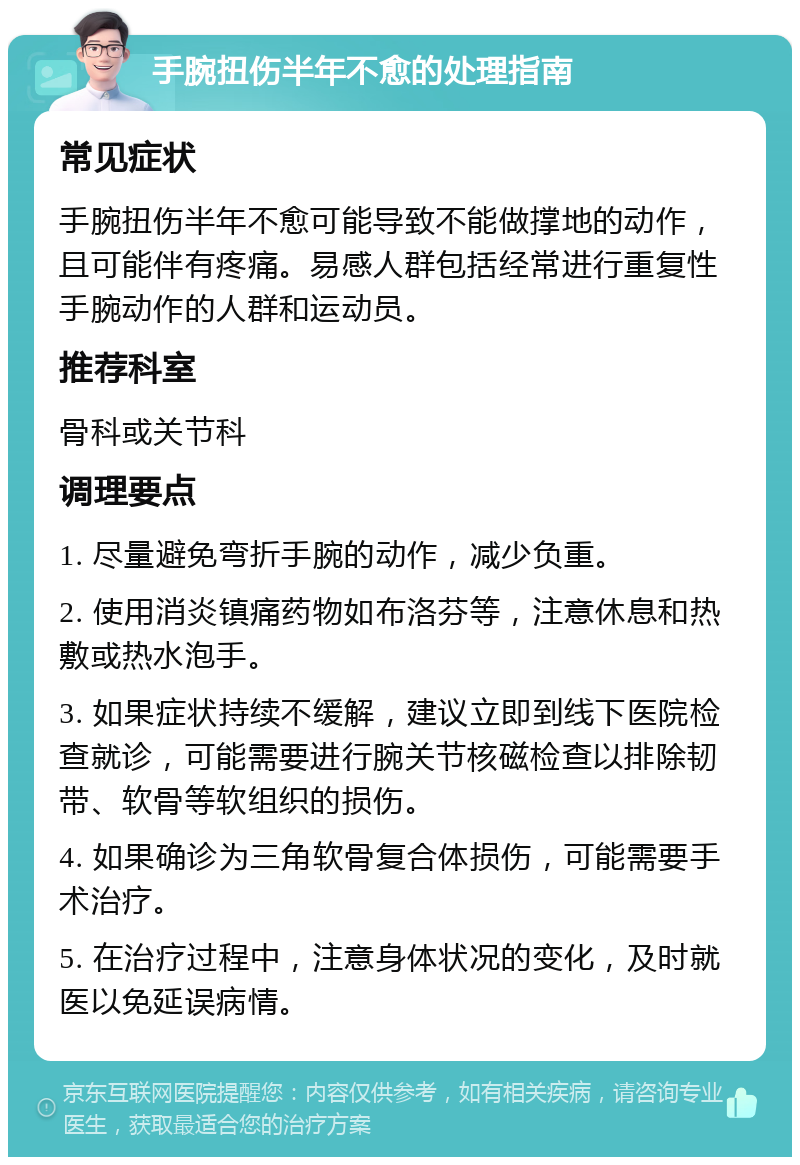 手腕扭伤半年不愈的处理指南 常见症状 手腕扭伤半年不愈可能导致不能做撑地的动作，且可能伴有疼痛。易感人群包括经常进行重复性手腕动作的人群和运动员。 推荐科室 骨科或关节科 调理要点 1. 尽量避免弯折手腕的动作，减少负重。 2. 使用消炎镇痛药物如布洛芬等，注意休息和热敷或热水泡手。 3. 如果症状持续不缓解，建议立即到线下医院检查就诊，可能需要进行腕关节核磁检查以排除韧带、软骨等软组织的损伤。 4. 如果确诊为三角软骨复合体损伤，可能需要手术治疗。 5. 在治疗过程中，注意身体状况的变化，及时就医以免延误病情。