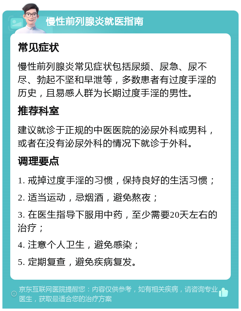 慢性前列腺炎就医指南 常见症状 慢性前列腺炎常见症状包括尿频、尿急、尿不尽、勃起不坚和早泄等，多数患者有过度手淫的历史，且易感人群为长期过度手淫的男性。 推荐科室 建议就诊于正规的中医医院的泌尿外科或男科，或者在没有泌尿外科的情况下就诊于外科。 调理要点 1. 戒掉过度手淫的习惯，保持良好的生活习惯； 2. 适当运动，忌烟酒，避免熬夜； 3. 在医生指导下服用中药，至少需要20天左右的治疗； 4. 注意个人卫生，避免感染； 5. 定期复查，避免疾病复发。