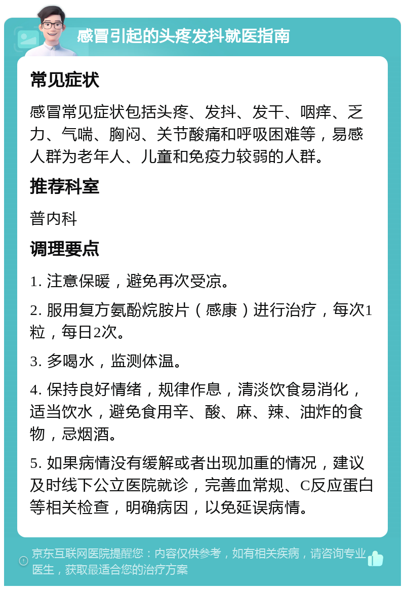 感冒引起的头疼发抖就医指南 常见症状 感冒常见症状包括头疼、发抖、发干、咽痒、乏力、气喘、胸闷、关节酸痛和呼吸困难等，易感人群为老年人、儿童和免疫力较弱的人群。 推荐科室 普内科 调理要点 1. 注意保暖，避免再次受凉。 2. 服用复方氨酚烷胺片（感康）进行治疗，每次1粒，每日2次。 3. 多喝水，监测体温。 4. 保持良好情绪，规律作息，清淡饮食易消化，适当饮水，避免食用辛、酸、麻、辣、油炸的食物，忌烟酒。 5. 如果病情没有缓解或者出现加重的情况，建议及时线下公立医院就诊，完善血常规、C反应蛋白等相关检查，明确病因，以免延误病情。