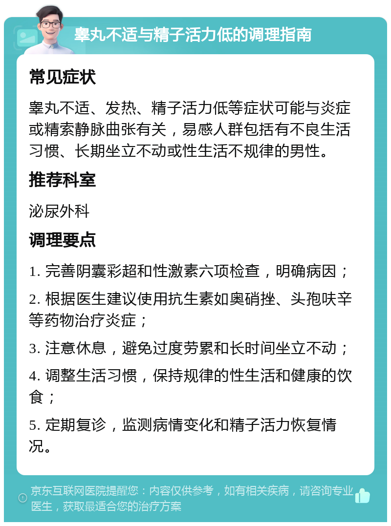 睾丸不适与精子活力低的调理指南 常见症状 睾丸不适、发热、精子活力低等症状可能与炎症或精索静脉曲张有关，易感人群包括有不良生活习惯、长期坐立不动或性生活不规律的男性。 推荐科室 泌尿外科 调理要点 1. 完善阴囊彩超和性激素六项检查，明确病因； 2. 根据医生建议使用抗生素如奥硝挫、头孢呋辛等药物治疗炎症； 3. 注意休息，避免过度劳累和长时间坐立不动； 4. 调整生活习惯，保持规律的性生活和健康的饮食； 5. 定期复诊，监测病情变化和精子活力恢复情况。