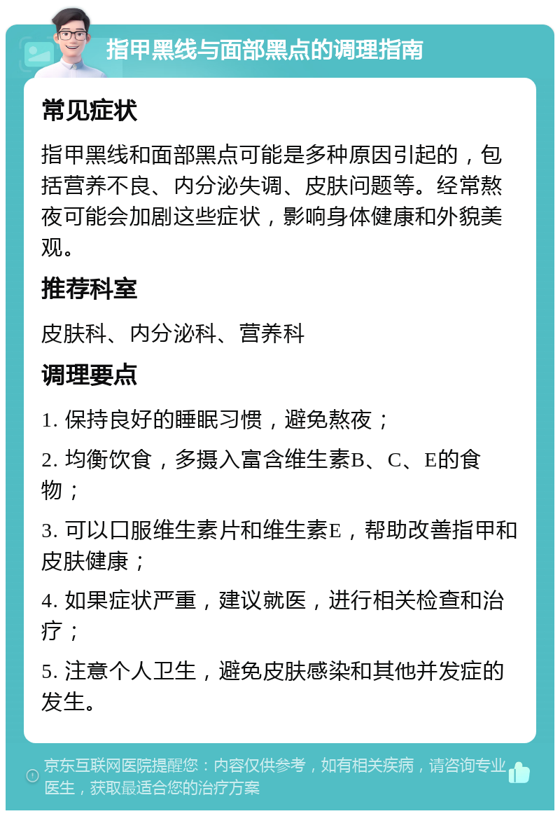 指甲黑线与面部黑点的调理指南 常见症状 指甲黑线和面部黑点可能是多种原因引起的，包括营养不良、内分泌失调、皮肤问题等。经常熬夜可能会加剧这些症状，影响身体健康和外貌美观。 推荐科室 皮肤科、内分泌科、营养科 调理要点 1. 保持良好的睡眠习惯，避免熬夜； 2. 均衡饮食，多摄入富含维生素B、C、E的食物； 3. 可以口服维生素片和维生素E，帮助改善指甲和皮肤健康； 4. 如果症状严重，建议就医，进行相关检查和治疗； 5. 注意个人卫生，避免皮肤感染和其他并发症的发生。