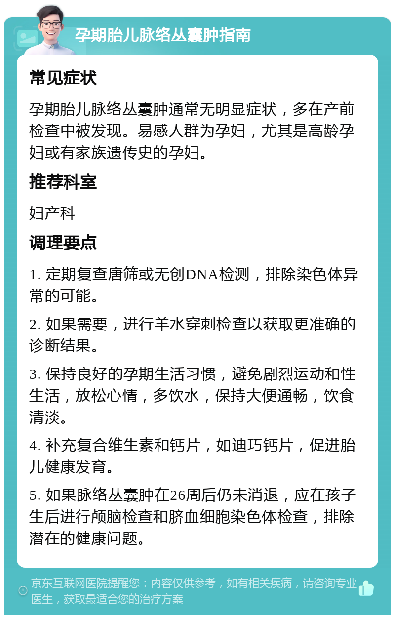 孕期胎儿脉络丛囊肿指南 常见症状 孕期胎儿脉络丛囊肿通常无明显症状，多在产前检查中被发现。易感人群为孕妇，尤其是高龄孕妇或有家族遗传史的孕妇。 推荐科室 妇产科 调理要点 1. 定期复查唐筛或无创DNA检测，排除染色体异常的可能。 2. 如果需要，进行羊水穿刺检查以获取更准确的诊断结果。 3. 保持良好的孕期生活习惯，避免剧烈运动和性生活，放松心情，多饮水，保持大便通畅，饮食清淡。 4. 补充复合维生素和钙片，如迪巧钙片，促进胎儿健康发育。 5. 如果脉络丛囊肿在26周后仍未消退，应在孩子生后进行颅脑检查和脐血细胞染色体检查，排除潜在的健康问题。