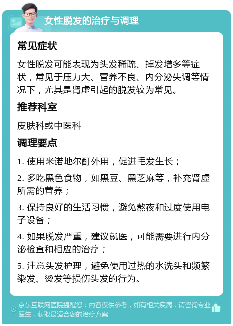 女性脱发的治疗与调理 常见症状 女性脱发可能表现为头发稀疏、掉发增多等症状，常见于压力大、营养不良、内分泌失调等情况下，尤其是肾虚引起的脱发较为常见。 推荐科室 皮肤科或中医科 调理要点 1. 使用米诺地尔酊外用，促进毛发生长； 2. 多吃黑色食物，如黑豆、黑芝麻等，补充肾虚所需的营养； 3. 保持良好的生活习惯，避免熬夜和过度使用电子设备； 4. 如果脱发严重，建议就医，可能需要进行内分泌检查和相应的治疗； 5. 注意头发护理，避免使用过热的水洗头和频繁染发、烫发等损伤头发的行为。